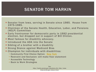 SENATOR TOM HARKIN

 Senator from Iowa, serving in Senate since 1985. House from
  1975-1985.
 Chairman of the Senate Health, Education, Labor, and Pensions
  (HELP) Committee
 Early frontrunner for democratic party in 1992 presidential
  election, but dropped out in support of Bill Clinton.
 Most famous for disability advocacy.
 Introduced the ADA into the Senate
 Sibling of a brother with a disability
 Strong Stance against Medicaid Bias
 Champion for individuals with disabilities:
     Community First Choice Option: New York
     Restraint and Seclusion: will make floor statement
     Accessible Technology
     Back to Work Strategies
                                                  See
                          http://harkin.senate.gov/abouttom.cfm, http://www
                                     .help.senate.gov/about/chair/
 