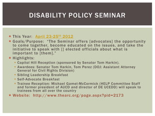 DISABILIT Y POLICY SEMINAR

 This Year: April 23-25 th 2012
 Goals/Purpose: “The Seminar offers [advocates] the opportunity
  to come together, become educated on the issues, and take the
  initiative to speak with [] elected officials about what is
  important to [them].”
 Highlights:
   Capitol Hill Reception (sponsored by Senator Tom Harkin).
   Awardees: Senator Tom Harkin, Tom Perez (DOJ: Assistant Attorney
    General for Civil Rights Division)
   Sibling Leadership Breakfast
   Self-Advocate Breakfast
   Trainee Reception: Michael Gamel-McCormick (HELP Committee Staff
    and former president of AUCD and director of DE UCEDD) will speak to
    trainees from all over the country
 Website: http://www.thearc.org/page.aspx?pid=2173
 