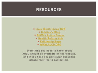 RESOURCES



         Lives Worth Living DVD
              Kristina’s Blog
          AUCD’s Action Center
           Health Reform Hub
             Fellowship Page
            WWW.AUCD.ORG

   Everything you need to know about
AUCD should be available on the website,
 and if you have any particular questions
     please feel free to contact me.
 