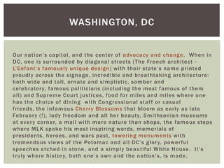 WASHINGTON, DC


Our nation’s capitol, and the center of advocacy and change . When in
DC, one is surrounded by diagonal streets (The French architect -
L’Enfant’s famously unique design ) with their state’s name printed
proudly across the signage, incredible and breathtaking architecture:
both wide and tall, ornate and simplistic, somber and
celebrator y, famous politicians (including the most famous of them
all) and Supreme Cour t justices, food for miles and miles where one
has the choice of dining with Congressional staf f or casual
friends, the infamous Cherr y Blossoms that bloom as early as late
Februar y (!), lady freedom and all her beauty, Smithsonian museums
at ever y corner, a mall with more nature than shops, the famous steps
where MLK spoke his most inspiring words, memorials of
presidents, heroes, and wars past, towering monuments with
tremendous views of the Potomac and all DC’s glor y, power ful
speeches etched in stone, and a simply beautiful White House. It’s
truly where histor y, both one’s own and the nation’s, is made.
 