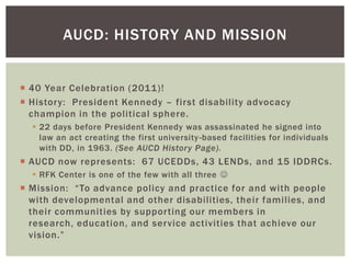 AUCD: HISTORY AND MISSION


 40 Year Celebration (2011)!
 History: President Kennedy – first disability advocacy
  champion in the political sphere.
   22 days before President Kennedy was assassinated he signed into
    law an act creating the first university -based facilities for individuals
    with DD, in 1963. (See AUCD History Page).
 AUCD now represents: 67 UCEDDs, 43 LENDs, and 15 IDDRCs.
   RFK Center is one of the few with all three 
 Mission: “To advance policy and practice for and with people
  with developmental and other disabilities, their families, and
  their communities by supporting our members in
  research, education, and service activities that achieve our
  vision.”
 