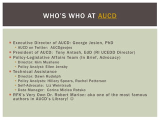 WHO’S WHO AT AUCD


 Executive Director of AUCD: George Jesien, PhD
   AUCD on Twitter: AUCDgeojes
 President of AUCD: Tony Antosh, EdD (RI UCEDD Director)
 Policy -Legislative Affairs Team (In Brief, Advocacy)
   Director: Kim Musheno
   Policy Analyst: Ellen Jensby
 Technical Assistance
     Director: Dawn Rudolph
     Policy Analysts: Hillary Spears, Rachel Patterson
     Self-Advocate: Liz Weintraub
     Data Manager: Corina Miclea Rotsko
 RFK’s Very Own Dr. Robert Marion: aka one of the most famous
  authors in AUCD’s Library! 
 