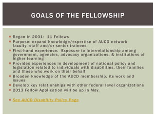 GOALS OF THE FELLOWSHIP

 Began in 2001: 11 Fellows
 Purpose: expand knowledge/expertise of AUCD network
  faculty, staff and/or senior trainees
 First-hand experience. Exposure to interrelationship among
  government, agencies, advocacy organizations, & institutions of
  higher learning
 Provides experiences in development of national policy and
  legislation related to individuals with disabilities, their families
  and those who work on their behalf
 Broaden knowledge of the AUCD membership, its work and
  issues
 Develop key relationships with other federal level organizations
 2013 Fellow Application will be up in May.

 See AUCD Disability Policy Page
 