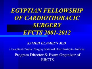 EGYPTIAN FELLOWSHIP
  OF CARDIOTHORACIC
       SURGERY
    EFCTS 2001-2012
              SAMEH ELAMEEN M.D.
Consultant Cardiac Surgery National Heart Institute- Imbaba.
    Program Director & Exam Organizer of
                  EBCTS
 