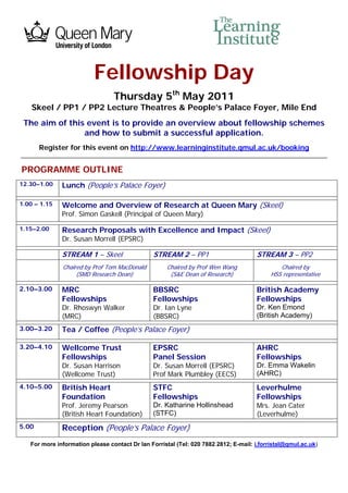 Fellowship Day
                                 Thursday 5th May 2011
    Skeel / PP1 / PP2 Lecture Theatres & People’s Palace Foyer, Mile End
 The aim of this event is to provide an overview about fellowship schemes
                and how to submit a successful application.
       Register for this event on http://www.learninginstitute.qmul.ac.uk/booking


PROGRAMME OUTLINE
12.30–1.00    Lunch (People’s Palace Foyer)

1.00 – 1.15   Welcome and Overview of Research at Queen Mary (Skeel)
              Prof. Simon Gaskell (Principal of Queen Mary)

1.15–2.00     Research Proposals with Excellence and Impact (Skeel)
              Dr. Susan Morrell (EPSRC)

              STREAM 1 – Skeel                 STREAM 2 – PP1                        STREAM 3 – PP2
              Chaired by Prof Tom MacDonald         Chaired by Prof Wen Wang                 Chaired by
                   (SMD Research Dean)               (S&E Dean of Research)               HSS representative

2.10–3.00     MRC                              BBSRC                                 British Academy
              Fellowships                      Fellowships                           Fellowships
              Dr. Rhoswyn Walker               Dr. Ian Lyne                          Dr. Ken Emond
              (MRC)                            (BBSRC)                               (British Academy)
3.00–3.20     Tea / Coffee (People’s Palace Foyer)

3.20–4.10     Wellcome Trust                   EPSRC                                 AHRC
              Fellowships                      Panel Session                         Fellowships
              Dr. Susan Harrison               Dr. Susan Morrell (EPSRC)             Dr. Emma Wakelin
              (Wellcome Trust)                 Prof Mark Plumbley (EECS)             (AHRC)
4.10–5.00     British Heart                    STFC                                  Leverhulme
              Foundation                       Fellowships                           Fellowships
              Prof. Jeremy Pearson             Dr. Katharine Hollinshead             Mrs. Jean Cater
              (British Heart Foundation)       (STFC)                                (Leverhulme)
5.00          Reception (People’s Palace Foyer)
   For more information please contact Dr Ian Forristal (Tel: 020 7882 2812; E-mail: i.forristal@qmul.ac.uk)
 