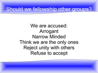 Should we fellowship other groups? 
We are accused: 
Arrogant 
Narrow Minded 
Think we are the only ones 
Reject unity with others 
Refuse to accept 
 