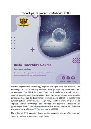 Fellowship in Reproductive Medicine - IIRRH
Assistive reproductive technology requires the right skills and accuracy. The
knowledge of IVF is actually obtained through intensity information and
experiments. The IIRRH Institute offers this knowledge through lectures,
practical courses, and demonstrations that give some aspiring gynecologists
some expertise. Our 06 day infertility training course at IIRRH is excellent for
gynecologists and embryologists. The primary objectives of this program are to
improve clinical knowledge and promote the technical capabilities of
gynecologists in ART. Special preparations will be applied on time for candidates
who are already taking an IVF Training course at IIRRH.
The skillset of IVF is executed through using successive classes of lectures and
hands-on training under expert supervision.
 