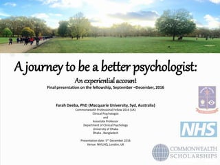 A journey to be a better psychologist:
An experiential account
Final presentation on the fellowship, September –December, 2016
Farah Deeba, PhD (Macquarie University, Syd, Australia)
Commonwealth Professional Fellow 2016 (UK)
Clinical Psychologist
and
Associate Professor
Department of Clinical Psychology
University of Dhaka
Dhaka , Bangladesh
Presentation date: 5th December 2016
Venue: NHS,HQ, London, UK
 