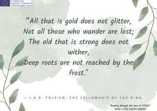 “All that is gold does not glitter,
Not all those who wander are lost;
The old that is strong does not
wither,
Deep roots are not reached by the
frost."
― J . R . R . T O L K I E N , T H E F E L L O W S H I P O F T H E R I N G
"Reading through the lens of STEAM"
2020-1-LT01-KA229-078054
 