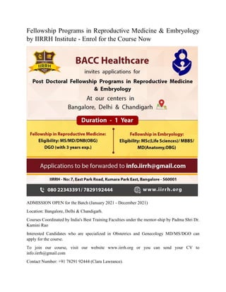 Fellowship Programs in Reproductive Medicine & Embryology
by IIRRH Institute - Enrol for the Course Now
ADMISSION OPEN for the Batch (January 2021 - December 2021)
Location: Bangalore, Delhi & Chandigarh.
Courses Coordinated by India's Best Training Faculties under the mentor-ship by Padma Shri Dr.
Kamini Rao
Interested Candidates who are specialized in Obstetrics and Genecology MD/MS/DGO can
apply for the course.
To join our course, visit our website www.iirrh.org or you can send your CV to
info.iirrh@gmail.com
Contact Number: +91 78291 92444 (Clara Lawrance).
 
