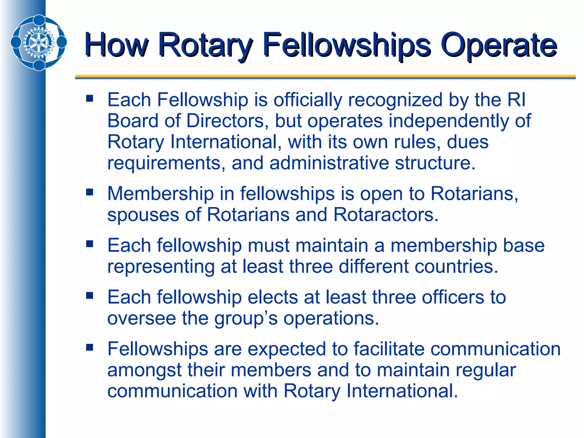 How Rotary Fellowships Operate Each Fellowship is officially recognized by the RI Board of Directors, but operates independently of Rotary International, with its own rules, dues requirements, and administrative structure. Membership in fellowships is open to Rotarians, spouses of Rotarians and Rotaractors. Each fellowship must maintain a membership base representing at least three different countries. Each fellowship elects at least three officers to oversee the group’s operations. Fellowships are expected to facilitate communication amongst their members and to maintain regular communication with Rotary International. 