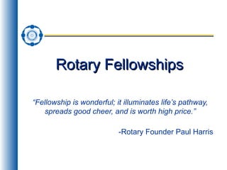 Rotary Fellowships “ Fellowship is wonderful; it illuminates life’s pathway, spreads good cheer, and is worth high price.” -Rotary Founder Paul Harris 