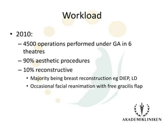 Workload
• 2010:
  – 4500 operations performed under GA in 6
    theatres
  – 90% aesthetic procedures
  – 10% reconstructive
     • Majority being breast reconstruction eg DIEP, LD
     • Occasional facial reanimation with free gracilis flap
 
