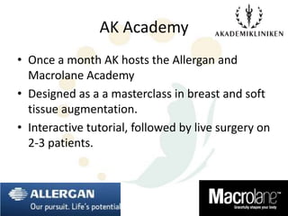 AK Academy
• Once a month AK hosts the Allergan and
  Macrolane Academy
• Designed as a a masterclass in breast and soft
  tissue augmentation.
• Interactive tutorial, followed by live surgery on
  2-3 patients.
 