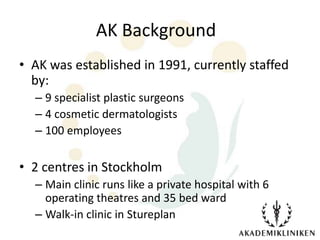 AK Background
• AK was established in 1991, currently staffed
  by:
  – 9 specialist plastic surgeons
  – 4 cosmetic dermatologists
  – 100 employees

• 2 centres in Stockholm
  – Main clinic runs like a private hospital with 6
    operating theatres and 35 bed ward
  – Walk-in clinic in Stureplan
 