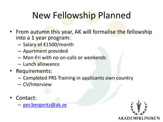 New Fellowship Planned
• From autumn this year, AK will formalise the fellowship
  into a 1 year program:
   –   Salary of €1500/month
   –   Apartment provided
   –   Mon-Fri with no on-calls or weekends
   –   Lunch allowance
• Requirements:
   – Completed PRS Training in applicants own country
   – CV/Interview

• Contact:
   – per.bergentz@ak.se
 