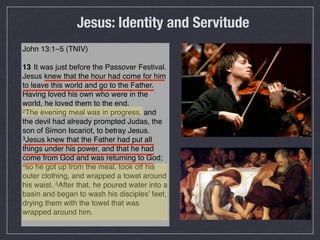 Jesus: Identity and Servitude
John 13:1–5 (TNIV)

13 !It was just before the Passover Festival.
Jesus knew that the hour had come for him
to leave this world and go to the Father.
Having loved his own who were in the
world, he loved them to the end.
2The evening meal was in progress, and

the devil had already prompted Judas, the
son of Simon Iscariot, to betray Jesus.
3Jesus knew that the Father had put all

things under his power, and that he had
come from God and was returning to God;
4so he got up from the meal, took off his

outer clothing, and wrapped a towel around
his waist. 5After that, he poured water into a
basin and began to wash his disciples’ feet,
drying them with the towel that was
wrapped around him.
 