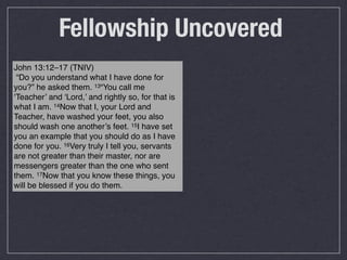 Fellowship Uncovered
John 13:12–17 (TNIV)
 “Do you understand what I have done for
you?” he asked them. 13“You call me
‘Teacher’ and ‘Lord,’ and rightly so, for that is
what I am. 14Now that I, your Lord and
Teacher, have washed your feet, you also
should wash one another’s feet. 15I have set
you an example that you should do as I have
done for you. 16Very truly I tell you, servants
are not greater than their master, nor are
messengers greater than the one who sent
them. 17Now that you know these things, you
will be blessed if you do them.
 