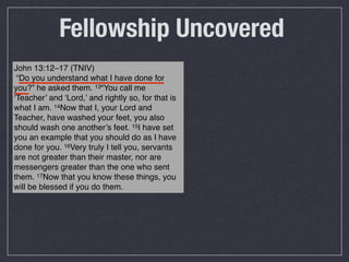 Fellowship Uncovered
John 13:12–17 (TNIV)
 “Do you understand what I have done for
you?” he asked them. 13“You call me
‘Teacher’ and ‘Lord,’ and rightly so, for that is
what I am. 14Now that I, your Lord and
Teacher, have washed your feet, you also
should wash one another’s feet. 15I have set
you an example that you should do as I have
done for you. 16Very truly I tell you, servants
are not greater than their master, nor are
messengers greater than the one who sent
them. 17Now that you know these things, you
will be blessed if you do them.
 
