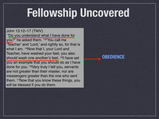 Fellowship Uncovered
John 13:12–17 (TNIV)
 “Do you understand what I have done for
you?” he asked them. 13“You call me
‘Teacher’ and ‘Lord,’ and rightly so, for that is
what I am. 14Now that I, your Lord and
Teacher, have washed your feet, you also
should wash one another’s feet. 15I have set        OBEDIENCE
you an example that you should do as I have
done for you. 16Very truly I tell you, servants
are not greater than their master, nor are
messengers greater than the one who sent
them. 17Now that you know these things, you
will be blessed if you do them.
 