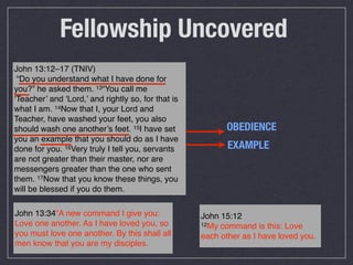 Fellowship Uncovered
John 13:12–17 (TNIV)
 “Do you understand what I have done for
you?” he asked them. 13“You call me
‘Teacher’ and ‘Lord,’ and rightly so, for that is
what I am. 14Now that I, your Lord and
Teacher, have washed your feet, you also
should wash one another’s feet. 15I have set              OBEDIENCE
you an example that you should do as I have
done for you. 16Very truly I tell you, servants            EXAMPLE
are not greater than their master, nor are
messengers greater than the one who sent
them. 17Now that you know these things, you
will be blessed if you do them.

John 13:34“A new command I give you:                John 15:12
Love one another. As I have loved you, so           12My command is this: Love
you must love one another. By this shall all        each other as I have loved you.
men know that you are my disciples.
 