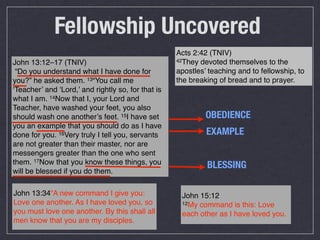 Fellowship Uncovered
                                                    Acts 2:42 (TNIV)
John 13:12–17 (TNIV)                                42They devoted themselves to the

 “Do you understand what I have done for            apostles’ teaching and to fellowship, to
you?” he asked them. 13“You call me                 the breaking of bread and to prayer.
‘Teacher’ and ‘Lord,’ and rightly so, for that is
what I am. 14Now that I, your Lord and
Teacher, have washed your feet, you also
should wash one another’s feet. 15I have set                 OBEDIENCE
you an example that you should do as I have
done for you. 16Very truly I tell you, servants              EXAMPLE
are not greater than their master, nor are
messengers greater than the one who sent
them. 17Now that you know these things, you                  BLESSING
will be blessed if you do them.

John 13:34“A new command I give you:                 John 15:12
Love one another. As I have loved you, so            12My command is this: Love
you must love one another. By this shall all         each other as I have loved you.
men know that you are my disciples.
 
