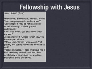 Fellowship with Jesus
John 13:6–10 (TNIV)

6He  came to Simon Peter, who said to him,
“Lord, are you going to wash my feet?”
7Jesus replied, “You do not realize now

what I am doing, but later you will
understand.”
8“No,” said Peter, “you shall never wash

my feet.”
Jesus answered, “Unless I wash you, you
have no part with me.”
9“Then, Lord,” Simon Peter replied, “not

just my feet but my hands and my head as
well!”
10Jesus answered, “Those who have had a

bath need only to wash their feet; their
whole body is clean. And you are clean,
though not every one of you.”
 