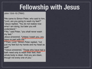 Fellowship with Jesus
John 13:6–10 (TNIV)

6He  came to Simon Peter, who said to him,
“Lord, are you going to wash my feet?”
7Jesus replied, “You do not realize now

what I am doing, but later you will
understand.”
8“No,” said Peter, “you shall never wash

my feet.”
Jesus answered, “Unless I wash you, you
have no part with me.”
9“Then, Lord,” Simon Peter replied, “not

just my feet but my hands and my head as
well!”
10Jesus answered, “Those who have had a

bath need only to wash their feet; their
whole body is clean. And you are clean,
though not every one of you.”
 