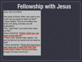 Fellowship with Jesus
John 13:6–10 (TNIV)

6He  came to Simon Peter, who said to him,
“Lord, are you going to wash my feet?”
7Jesus replied, “You do not realize now

what I am doing, but later you will
understand.”
8“No,” said Peter, “you shall never wash

my feet.”
Jesus answered, “Unless I wash you, you
have no part with me.”
9“Then, Lord,” Simon Peter replied, “not

just my feet but my hands and my head as
well!”
10Jesus answered, “Those who have had a

bath need only to wash their feet; their
whole body is clean. And you are clean,
though not every one of you.”
 