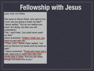 Fellowship with Jesus
John 13:6–10 (TNIV)

6He  came to Simon Peter, who said to him,
“Lord, are you going to wash my feet?”
7Jesus replied, “You do not realize now

what I am doing, but later you will
understand.”
8“No,” said Peter, “you shall never wash

my feet.”
Jesus answered, “Unless I wash you, you
have no part with me.”
9“Then, Lord,” Simon Peter replied, “not

just my feet but my hands and my head as
well!”
10Jesus answered, “Those who have had a

bath need only to wash their feet; their
whole body is clean. And you are clean,
though not every one of you.”
 