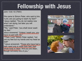 Fellowship with Jesus
John 13:6–10 (TNIV)

6He  came to Simon Peter, who said to him,
“Lord, are you going to wash my feet?”
7Jesus replied, “You do not realize now

what I am doing, but later you will
understand.”
8“No,” said Peter, “you shall never wash

my feet.”
Jesus answered, “Unless I wash you, you
have no part with me.”
9“Then, Lord,” Simon Peter replied, “not

just my feet but my hands and my head as
well!”
10Jesus answered, “Those who have had a

bath need only to wash their feet; their
whole body is clean. And you are clean,
though not every one of you.”
 