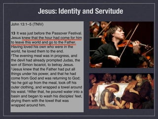Jesus: Identity and Servitude
John 13:1–5 (TNIV)

13 !It was just before the Passover Festival.
Jesus knew that the hour had come for him
to leave this world and go to the Father.
Having loved his own who were in the
world, he loved them to the end.
2The evening meal was in progress, and

the devil had already prompted Judas, the
son of Simon Iscariot, to betray Jesus.
3Jesus knew that the Father had put all

things under his power, and that he had
come from God and was returning to God;
4so he got up from the meal, took off his

outer clothing, and wrapped a towel around
his waist. 5After that, he poured water into a
basin and began to wash his disciples’ feet,
drying them with the towel that was
wrapped around him.
 
