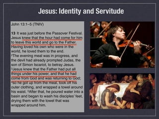 Jesus: Identity and Servitude
John 13:1–5 (TNIV)

13 !It was just before the Passover Festival.
Jesus knew that the hour had come for him
to leave this world and go to the Father.
Having loved his own who were in the
world, he loved them to the end.
2The evening meal was in progress, and

the devil had already prompted Judas, the
son of Simon Iscariot, to betray Jesus.
3Jesus knew that the Father had put all

things under his power, and that he had
come from God and was returning to God;
4so he got up from the meal, took off his

outer clothing, and wrapped a towel around
his waist. 5After that, he poured water into a
basin and began to wash his disciples’ feet,
drying them with the towel that was
wrapped around him.
 