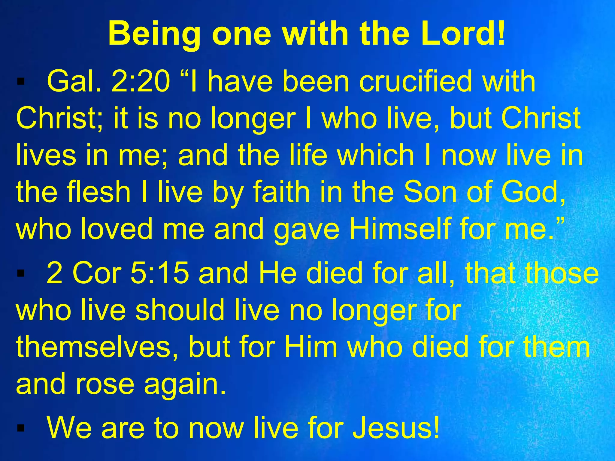 Being one with the Lord!
▪ Gal. 2:20 “I have been crucified with
Christ; it is no longer I who live, but Christ
lives in me; and the life which I now live in
the flesh I live by faith in the Son of God,
who loved me and gave Himself for me.”
▪ 2 Cor 5:15 and He died for all, that those
who live should live no longer for
themselves, but for Him who died for them
and rose again.
▪ We are to now live for Jesus!
 