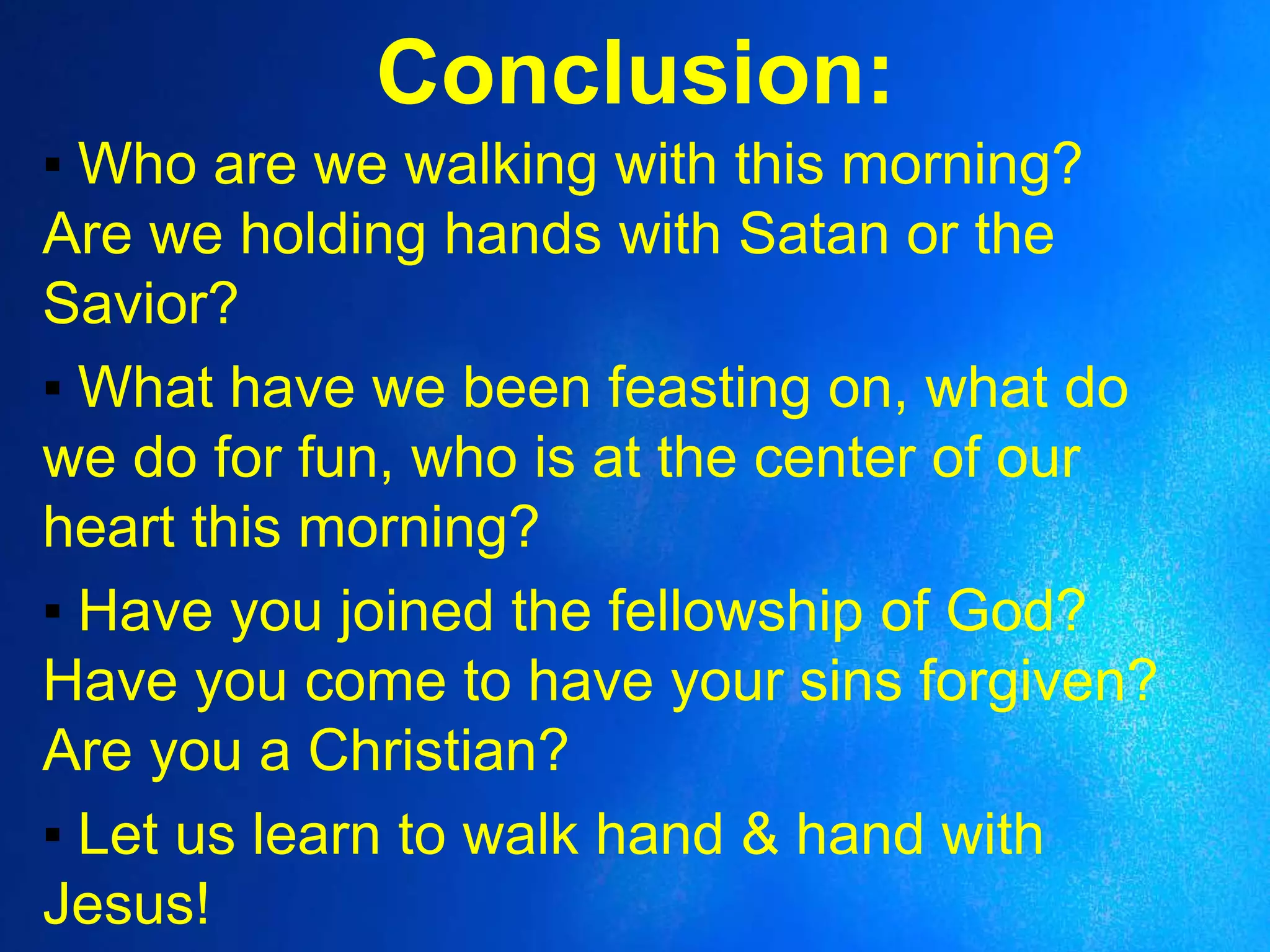 Conclusion:
▪ Who are we walking with this morning?
Are we holding hands with Satan or the
Savior?
▪ What have we been feasting on, what do
we do for fun, who is at the center of our
heart this morning?
▪ Have you joined the fellowship of God?
Have you come to have your sins forgiven?
Are you a Christian?
▪ Let us learn to walk hand & hand with
Jesus!
 