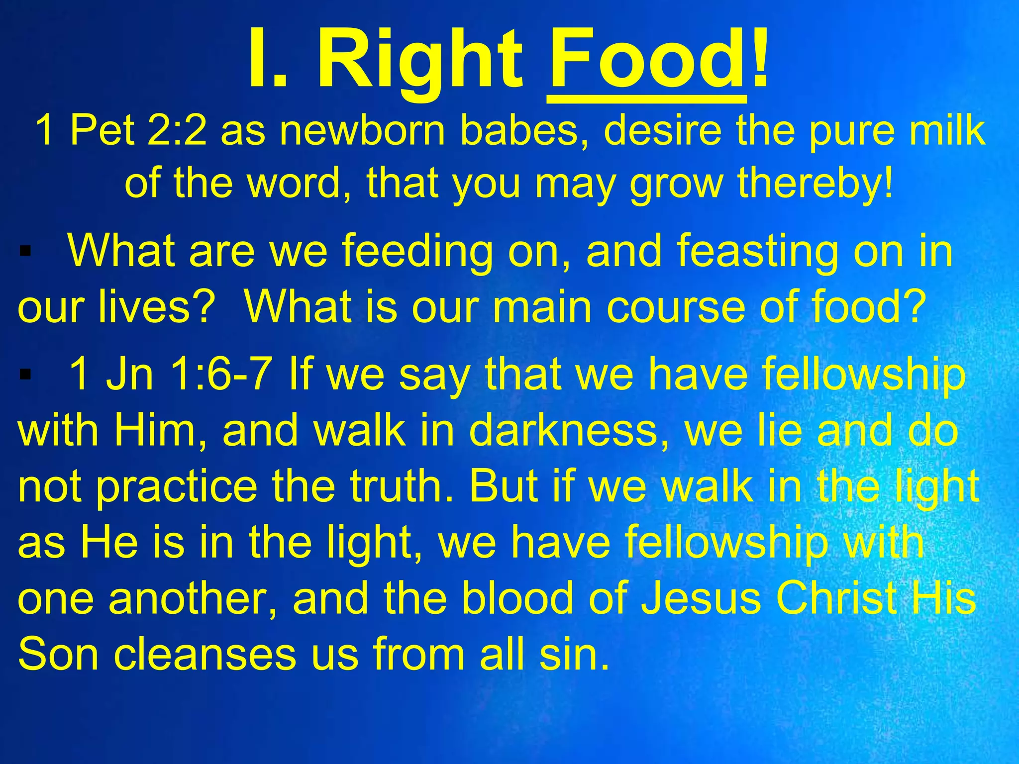 I. Right Food!
1 Pet 2:2 as newborn babes, desire the pure milk
of the word, that you may grow thereby!
▪ What are we feeding on, and feasting on in
our lives? What is our main course of food?
▪ 1 Jn 1:6-7 If we say that we have fellowship
with Him, and walk in darkness, we lie and do
not practice the truth. But if we walk in the light
as He is in the light, we have fellowship with
one another, and the blood of Jesus Christ His
Son cleanses us from all sin.
 