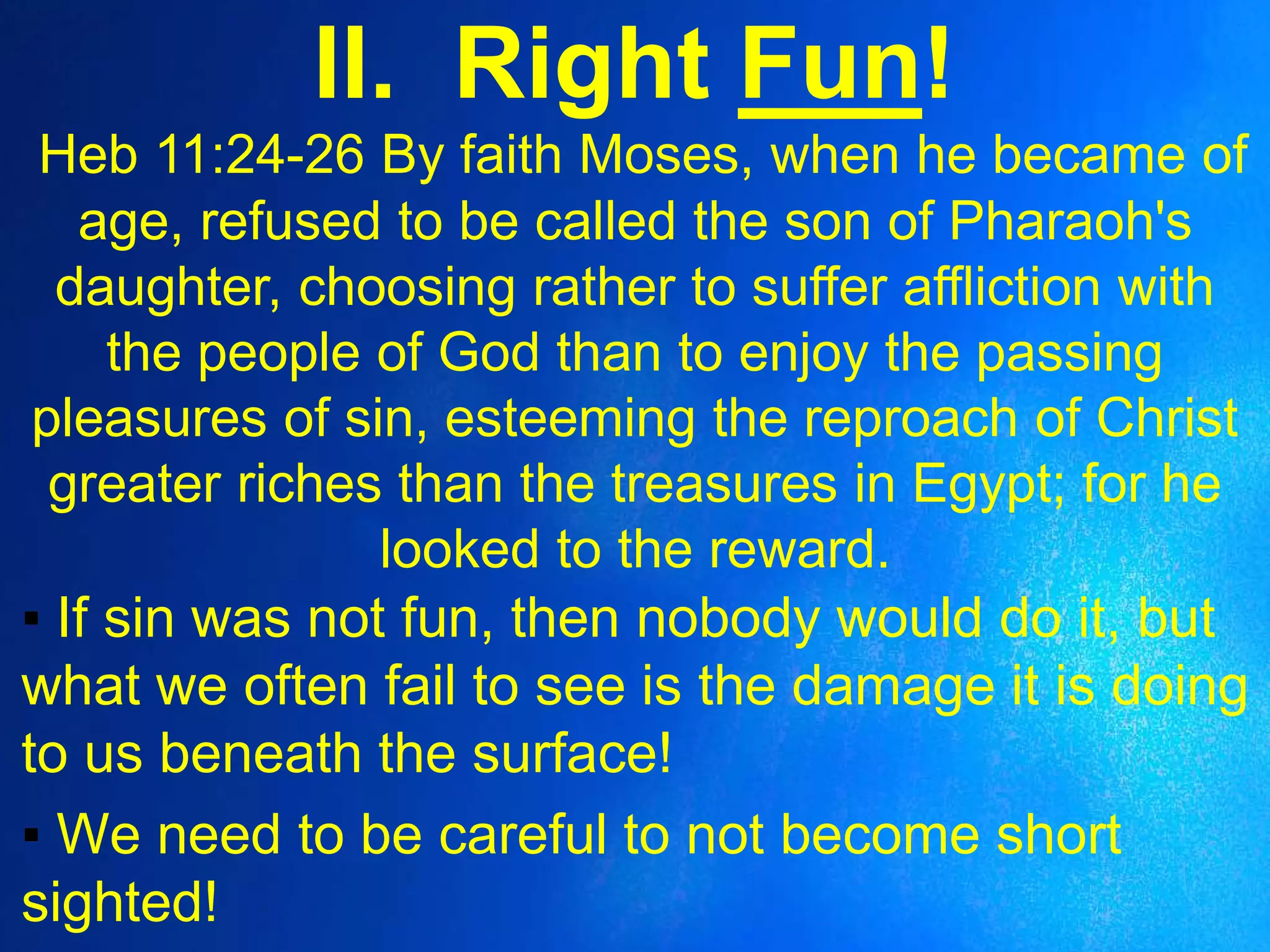 II. Right Fun!
Heb 11:24-26 By faith Moses, when he became of
age, refused to be called the son of Pharaoh's
daughter, choosing rather to suffer affliction with
the people of God than to enjoy the passing
pleasures of sin, esteeming the reproach of Christ
greater riches than the treasures in Egypt; for he
looked to the reward.
▪ If sin was not fun, then nobody would do it, but
what we often fail to see is the damage it is doing
to us beneath the surface!
▪ We need to be careful to not become short
sighted!
 