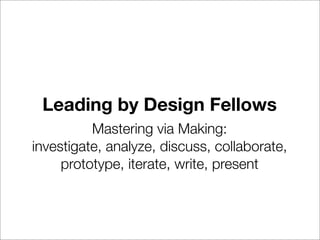 Leading by Design Fellows
          Mastering via Making:
investigate, analyze, discuss, collaborate,
     prototype, iterate, write, present
 