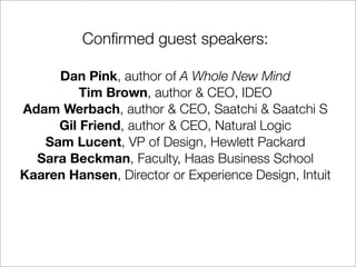 Conﬁrmed guest speakers:

     Dan Pink, author of A Whole New Mind
         Tim Brown, author & CEO, IDEO
Adam Werbach, author & CEO, Saatchi & Saatchi S
     Gil Friend, author & CEO, Natural Logic
   Sam Lucent, VP of Design, Hewlett Packard
  Sara Beckman, Faculty, Haas Business School
Kaaren Hansen, Director or Experience Design, Intuit
 