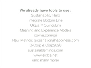 We already have tools to use :
           Sustainability Helix
         Integrate Bottom Line
          Okala™ Curriculum
   Meaning and Experience Models
             covive.com/gri
New Metrics: grossnationalhappiness.com
          B-Corp & Corp2020
         sustainableminds.com
             www.eiolca.net
            (and many more)
 