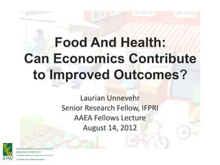 Food And Health:
Can Economics Contribute
 to Improved Outcomes?
          Laurian Unnevehr
     Senior Research Fellow, IFPRI
        AAEA Fellows Lecture
           August 14, 2012
 