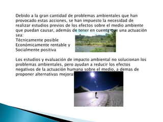 Debido a la gran cantidad de problemas ambientales que han provocado estas acciones, se han impuesto la necesidad de realizar estudios previos de los efectos sobre el medio ambiente que puedan causar, además de tener en cuenta que una actuación sea:Técnicamente posibleEconómicamente rentable ySocialmente positivaLos estudios y evaluación de impacto ambiental no solucionan los problemas ambientales, pero ayudan a reducir los efectos negativos de la actuación humana sobre el medio, a demas de proponer alternativas mejoras a ciertos impactos.