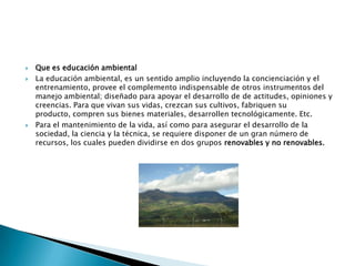 Que es educación ambientalLa educación ambiental, es un sentido amplio incluyendo la concienciación y el entrenamiento, provee el complemento indispensable de otros instrumentos del manejo ambiental; diseñado para apoyar el desarrollo de de actitudes, opiniones y creencias. Para que vivan sus vidas, crezcan sus cultivos, fabriquen su producto, compren sus bienes materiales, desarrollen tecnológicamente. Etc.Para el mantenimiento de la vida, así como para asegurar el desarrollo de la sociedad, la ciencia y la técnica, se requiere disponer de un gran número de recursos, los cuales pueden dividirse en dos grupos renovables y no renovables.