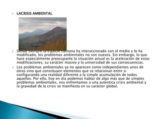LACRISIS AMBIENTALDesde siempre la especie humana ha interaccionado con el medio y lo ha modificado, los problemas ambientales no son nuevos. Sin embargo, lo que hace especialmente preocupante la situación actual es la aceleración de estas modificaciones, su carácter masivo y la universidad de sus consecuencias.Los problemas ambientales ya no aparecen como independientes unos de otros sino que constituyen elementos que se relacionan entre si configurando una realidad diferente a la simple acumulación de todos aquellos. Por ello, hoy en día podemos hablar de algo más que de simples problemas ambientales, nos enfrentamos a una autentica crisis ambiental y la gravedad de la crisis se manifiesta en su carácter global.