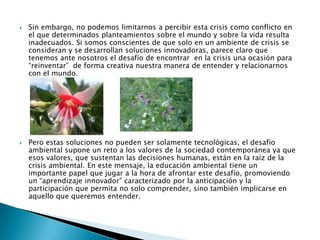 Sin embargo, no podemos limitarnos a percibir esta crisis como conflicto en el que determinados planteamientos sobre el mundo y sobre la vida resulta inadecuados. Si somos conscientes de que solo en un ambiente de crisis se consideran y se desarrollan soluciones innovadoras, parece claro que tenemos ante nosotros el desafío de encontrar  en la crisis una ocasión para “reinventar”  de forma creativa nuestra manera de entender y relacionarnos con el mundo. Pero estas soluciones no pueden ser solamente tecnológicas, el desafío ambiental supone un reto a los valores de la sociedad contemporánea ya que esos valores, que sustentan las decisiones humanas, están en la raíz de la crisis ambiental. En este mensaje, la educación ambiental tiene un importante papel que jugar a la hora de afrontar este desafío, promoviendo un “aprendizaje innovador” caracterizado por la anticipación y la participación que permita no solo comprender, sino también implicarse en aquello que queremos entender.