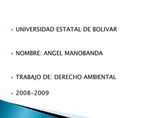 UNIVERSIDAD ESTATAL DE BOLIVAR NOMBRE: ANGEL MANOBANDA TRABAJO DE: DERECHO AMBIENTAL 2008-2009 