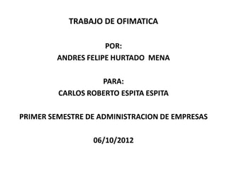 TRABAJO DE OFIMATICA

                     POR:
         ANDRES FELIPE HURTADO MENA

                   PARA:
         CARLOS ROBERTO ESPITA ESPITA

PRIMER SEMESTRE DE ADMINISTRACION DE EMPRESAS

                 06/10/2012
 