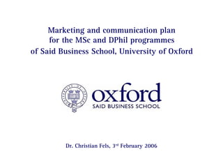 Page 0 | Marketing and communication plan for the MSc and DPhil program of Said Business School, University of Oxford
Dr. Christian Fels
Marketing and communication plan
for the MSc and DPhil programmes
of Said Business School, University of Oxford
Dr. Christian Fels
 