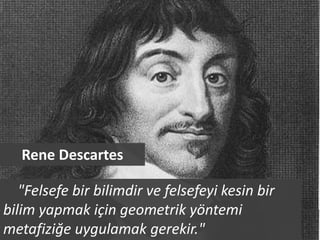 Rene Descartes

   "Felsefe bir bilimdir ve felsefeyi kesin bir
bilim yapmak için geometrik yöntemi
metafiziğe uygulamak gerekir."
 