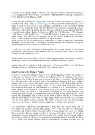 decisions for the public good as citizens of a culturally diverse, democratic society in
an interdependent world. (NCSS Task Force on Standards for Teaching and Learning
in the Social Studies, 1993, p. 213)
The NCSS, the professional organization of social studies educators, has played an
essential role since 1921 (www.ncss.org). The NCSS definition seems to be a good
place to start our discussion of how to teach social studies in an elementary school
classroom. The existence of an “official” definition is somewhat misleading because
authorities in the field have long debated the dimensions of an appropriate definition
of social studies (Barr, Barth, & Shermis, 1977; Barth & Shermis, 1970; Dougan,
1988; Evans, 2004; Griffith, 1991). The NCSS definition states the topics covered in
social studies and clarifies the purposes of social studies teaching and learning.
Barth (1993) provides a simpler definition of social studies:
Social studies is the interdisciplinary integration of social science and humanities
concepts for the purpose of practicing problem solving and decision making for
developing citizenship skills on critical social issues.
I think this is a useful definition. It emphasizes the ultimate goal of social studies
teaching—to help students think critically and to use what they know to be active
citizens. I have a definition, too:
Social studies are the study of people. Social studies should help students acquire
knowledge, master the processes of learning, and become active citizens.
A closer look at my definition and a discussion of those provided by the NCSS and
Professor Barth should bring social studies into sharper focus.
Social Studies Is the Study of People:
People are the domain of social studies. This includes people as nearby as family and
as far away as those who live in the most distant nations. It includes people living
now, those who lived long ago, and those who will live in the future. Social studies
have the potential to be the best part of the school day because it is when children
connect with other people. As children learn about others, they will be fascinated by
differences among cultural groups, while at the same time they will find the
commonalities that create a shared sense of humanity. It is a complex task to teach
about people, and information must come from many fields of study. The NCSS
definition points out that it is the various disciplines of the social sciences and
humanities that provide the content for what is taught during social studies. While
history and geography should serve as the core of social studies, it is imperative
that the other social sciences are not neglected; rather, they should be a significant
part of every social studies program. The other social sciences are anthropology,
economics, philosophy, political science, psychology, religion, and sociology.
The humanities (literature, the performing arts, and the visual arts) are an
important part of social studies, too (Eisner, 1991). The arts serve two functions.
First, they help children better understand the people, places, and ideas they study.
Stories, songs, dances, plays, paintings, statues, and other works of art allow
students to become acquainted with the people who created them. Second, children
can show us what they know by expressing themselves through the arts. As Barth
(1993) points out, social studies involve integration of the social sciences and the
 